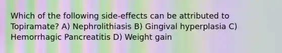 Which of the following side-effects can be attributed to Topiramate? A) Nephrolithiasis B) Gingival hyperplasia C) Hemorrhagic Pancreatitis D) Weight gain