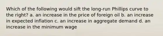 Which of the following would sift the long-run Phillips curve to the right? a. an increase in the price of foreign oil b. an increase in expected inflation c. an increase in aggregate demand d. an increase in the minimum wage