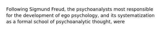 Following Sigmund Freud, the psychoanalysts most responsible for the development of ego psychology, and its systematization as a formal school of psychoanalytic thought, were