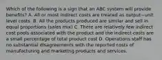 Which of the following is a sign that an ABC system will provide​ benefits? A. All or most indirect costs are treated as output−unit level costs. B. All the products produced are similar and sell in equal proportions​ (sales mix) C. There are relatively few indirect cost pools associated with the product and the indirect costs are a small percentage of total product cost D. Operations staff has no substantial disagreements with the reported costs of manufacturing and marketing products and services.