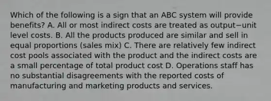 Which of the following is a sign that an ABC system will provide​ benefits? A. All or most indirect costs are treated as output−unit level costs. B. All the products produced are similar and sell in equal proportions​ (sales mix) C. There are relatively few indirect cost pools associated with the product and the indirect costs are a small percentage of total product cost D. Operations staff has no substantial disagreements with the reported costs of manufacturing and marketing products and services.