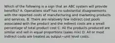 Which of the following is a sign that an ABC system will provide​ benefits? A. Operations staff has no substantial disagreements with the reported costs of manufacturing and marketing products and services. B. There are relatively few indirect cost pools associated with the product and the indirect costs are a small percentage of total product cost C. All the products produced are similar and sell in equal proportions​ (sales mix) D. All or most indirect costs are treated as output−unit level costs.