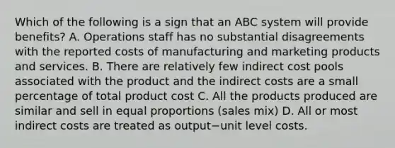 Which of the following is a sign that an ABC system will provide​ benefits? A. Operations staff has no substantial disagreements with the reported costs of manufacturing and marketing products and services. B. There are relatively few indirect cost pools associated with the product and the indirect costs are a small percentage of total product cost C. All the products produced are similar and sell in equal proportions​ (sales mix) D. All or most indirect costs are treated as output−unit level costs.