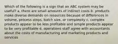 Which of the following is a sign that an ABC system may be useful? a. there are small amounts of indirect costs b. products make diverse demands on resources because of differences in volume, process steps, batch size, or complexity c. complex products appear to be less profitable and simple products appear to be very profitable d. operations staff agree with accountants about the costs of manufacturing and marketing products and services