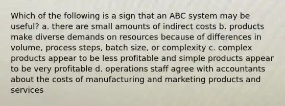 Which of the following is a sign that an ABC system may be useful? a. there are small amounts of indirect costs b. products make diverse demands on resources because of differences in volume, process steps, batch size, or complexity c. complex products appear to be less profitable and simple products appear to be very profitable d. operations staff agree with accountants about the costs of manufacturing and marketing products and services