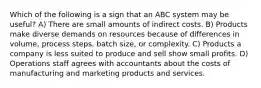 Which of the following is a sign that an ABC system may be useful? A) There are small amounts of indirect costs. B) Products make diverse demands on resources because of differences in volume, process steps, batch size, or complexity. C) Products a company is less suited to produce and sell show small profits. D) Operations staff agrees with accountants about the costs of manufacturing and marketing products and services.