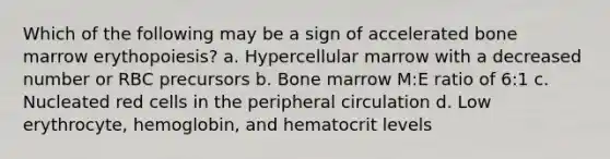 Which of the following may be a sign of accelerated bone marrow erythopoiesis? a. Hypercellular marrow with a decreased number or RBC precursors b. Bone marrow M:E ratio of 6:1 c. Nucleated red cells in the peripheral circulation d. Low erythrocyte, hemoglobin, and hematocrit levels