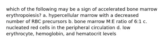 which of the following may be a sign of accelerated bone marrow erythropoiesis? a. hypercellular marrow with a decreased number of RBC precursors b. bone marrow M:E ratio of 6:1 c. nucleated red cells in the peripheral circulation d. low erythrocyte, hemoglobin, and hematocrit levels