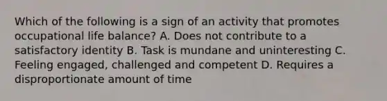 Which of the following is a sign of an activity that promotes occupational life balance? A. Does not contribute to a satisfactory identity B. Task is mundane and uninteresting C. Feeling engaged, challenged and competent D. Requires a disproportionate amount of time