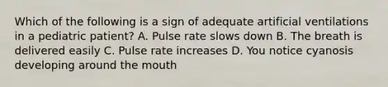 Which of the following is a sign of adequate artificial ventilations in a pediatric patient? A. Pulse rate slows down B. The breath is delivered easily C. Pulse rate increases D. You notice cyanosis developing around the mouth