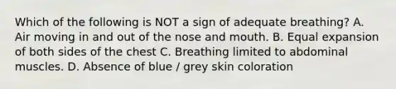 Which of the following is NOT a sign of adequate breathing? A. Air moving in and out of the nose and mouth. B. Equal expansion of both sides of the chest C. Breathing limited to abdominal muscles. D. Absence of blue / grey skin coloration