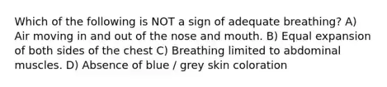 Which of the following is NOT a sign of adequate breathing? A) Air moving in and out of the nose and mouth. B) Equal expansion of both sides of the chest C) Breathing limited to abdominal muscles. D) Absence of blue / grey skin coloration