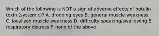 Which of the following is NOT a sign of adverse effects of botulin toxin (systemic)? A. drooping eyes B. general muscle weakness C. localized muscle weakness D. difficulty speaking/swallowing E. respiratory distress F. none of the above