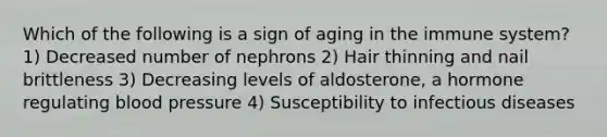 Which of the following is a sign of aging in the immune system? 1) Decreased number of nephrons 2) Hair thinning and nail brittleness 3) Decreasing levels of aldosterone, a hormone regulating <a href='https://www.questionai.com/knowledge/kD0HacyPBr-blood-pressure' class='anchor-knowledge'>blood pressure</a> 4) Susceptibility to infectious diseases