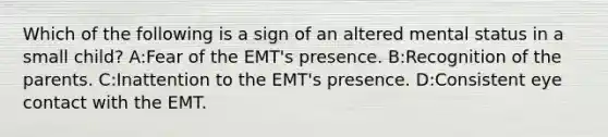 Which of the following is a sign of an altered mental status in a small child? A:Fear of the EMT's presence. B:Recognition of the parents. C:Inattention to the EMT's presence. D:Consistent eye contact with the EMT.