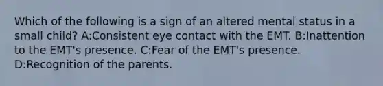 Which of the following is a sign of an altered mental status in a small child? A:Consistent eye contact with the EMT. B:Inattention to the EMT's presence. C:Fear of the EMT's presence. D:Recognition of the parents.