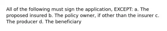 All of the following must sign the application, EXCEPT: a. The proposed insured b. The policy owner, if other than the insurer c. The producer d. The beneficiary