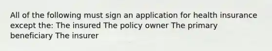 All of the following must sign an application for health insurance except the: The insured The policy owner The primary beneficiary The insurer