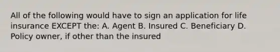 All of the following would have to sign an application for life insurance EXCEPT the: A. Agent B. Insured C. Beneficiary D. Policy owner, if other than the insured