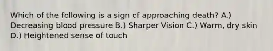 Which of the following is a sign of approaching death? A.) Decreasing blood pressure B.) Sharper Vision C.) Warm, dry skin D.) Heightened sense of touch