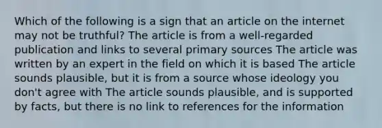 Which of the following is a sign that an article on the internet may not be truthful? The article is from a well-regarded publication and links to several primary sources The article was written by an expert in the field on which it is based The article sounds plausible, but it is from a source whose ideology you don't agree with The article sounds plausible, and is supported by facts, but there is no link to references for the information