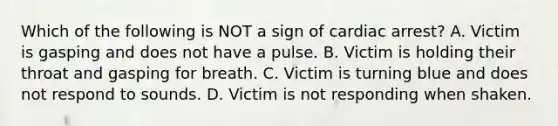 Which of the following is NOT a sign of cardiac arrest? A. Victim is gasping and does not have a pulse. B. Victim is holding their throat and gasping for breath. C. Victim is turning blue and does not respond to sounds. D. Victim is not responding when shaken.