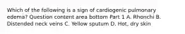 Which of the following is a sign of cardiogenic pulmonary​ edema? Question content area bottom Part 1 A. Rhonchi B. Distended neck veins C. Yellow sputum D. ​Hot, dry skin