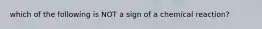 which of the following is NOT a sign of a chemical reaction?