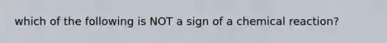 which of the following is NOT a sign of a chemical reaction?