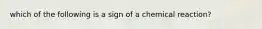 which of the following is a sign of a chemical reaction?