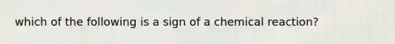 which of the following is a sign of a chemical reaction?