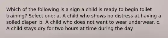 Which of the following is a sign a child is ready to begin toilet training? Select one: a. A child who shows no distress at having a soiled diaper. b. A child who does not want to wear underwear. c. A child stays dry for two hours at time during the day.