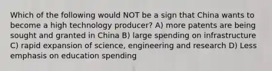 Which of the following would NOT be a sign that China wants to become a high technology producer? A) more patents are being sought and granted in China B) large spending on infrastructure C) rapid expansion of science, engineering and research D) Less emphasis on education spending