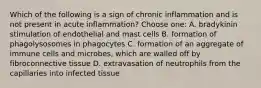 Which of the following is a sign of chronic inflammation and is not present in acute inflammation? Choose one: A. bradykinin stimulation of endothelial and mast cells B. formation of phagolysosomes in phagocytes C. formation of an aggregate of immune cells and microbes, which are walled off by fibroconnective tissue D. extravasation of neutrophils from the capillaries into infected tissue