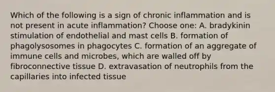 Which of the following is a sign of chronic inflammation and is not present in acute inflammation? Choose one: A. bradykinin stimulation of endothelial and mast cells B. formation of phagolysosomes in phagocytes C. formation of an aggregate of immune cells and microbes, which are walled off by fibroconnective tissue D. extravasation of neutrophils from the capillaries into infected tissue