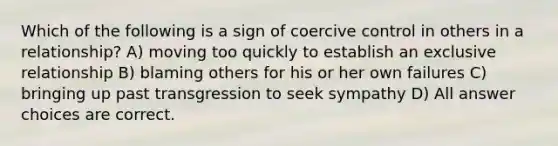 Which of the following is a sign of coercive control in others in a relationship? A) moving too quickly to establish an exclusive relationship B) blaming others for his or her own failures C) bringing up past transgression to seek sympathy D) All answer choices are correct.