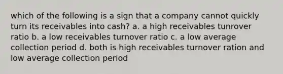 which of the following is a sign that a company cannot quickly turn its receivables into cash? a. a high receivables tunrover ratio b. a low receivables turnover ratio c. a low average collection period d. both is high receivables turnover ration and low average collection period