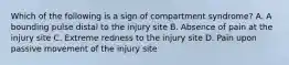 Which of the following is a sign of compartment syndrome? A. A bounding pulse distal to the injury site B. Absence of pain at the injury site C. Extreme redness to the injury site D. Pain upon passive movement of the injury site