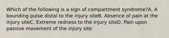 Which of the following is a sign of compartment syndrome?A. A bounding pulse distal to the injury siteB. Absence of pain at the injury siteC. Extreme redness to the injury siteD. Pain upon passive movement of the injury site