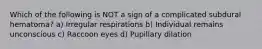 Which of the following is NOT a sign of a complicated subdural hematoma? a) Irregular respirations b) Individual remains unconscious c) Raccoon eyes d) Pupillary dilation