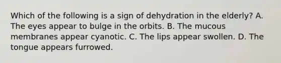 Which of the following is a sign of dehydration in the elderly? A. The eyes appear to bulge in the orbits. B. The mucous membranes appear cyanotic. C. The lips appear swollen. D. The tongue appears furrowed.