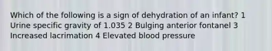 Which of the following is a sign of dehydration of an infant? 1 Urine specific gravity of 1.035 2 Bulging anterior fontanel 3 Increased lacrimation 4 Elevated blood pressure