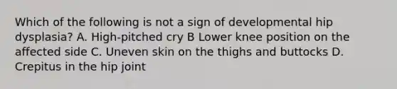 Which of the following is not a sign of developmental hip dysplasia? A. High-pitched cry B Lower knee position on the affected side C. Uneven skin on the thighs and buttocks D. Crepitus in the hip joint