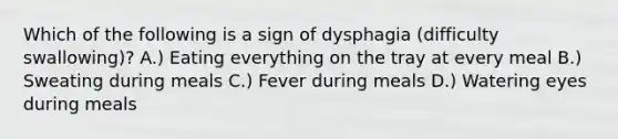 Which of the following is a sign of dysphagia (difficulty swallowing)? A.) Eating everything on the tray at every meal B.) Sweating during meals C.) Fever during meals D.) Watering eyes during meals