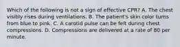 Which of the following is not a sign of effective CPR? A. The chest visibly rises during ventilations. B. The patient's skin color turns from blue to pink. C. A carotid pulse can be felt during chest compressions. D. Compressions are delivered at a rate of 80 per minute.