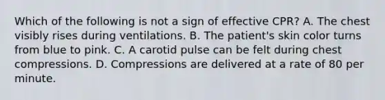 Which of the following is not a sign of effective CPR? A. The chest visibly rises during ventilations. B. The patient's skin color turns from blue to pink. C. A carotid pulse can be felt during chest compressions. D. Compressions are delivered at a rate of 80 per minute.