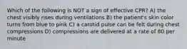 Which of the following is NOT a sign of effective CPR? A) the chest visibly rises during ventilations B) the patient's skin color turns from blue to pink C) a carotid pulse can be felt during chest compressions D) compressions are delivered at a rate of 80 per minute