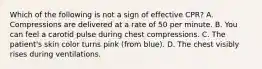 Which of the following is not a sign of effective CPR? A. Compressions are delivered at a rate of 50 per minute. B. You can feel a carotid pulse during chest compressions. C. The patient's skin color turns pink (from blue). D. The chest visibly rises during ventilations.