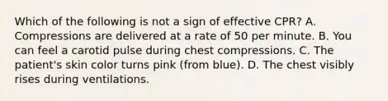 Which of the following is not a sign of effective CPR? A. Compressions are delivered at a rate of 50 per minute. B. You can feel a carotid pulse during chest compressions. C. The patient's skin color turns pink (from blue). D. The chest visibly rises during ventilations.