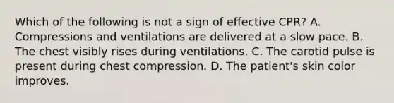 Which of the following is not a sign of effective CPR? A. Compressions and ventilations are delivered at a slow pace. B. The chest visibly rises during ventilations. C. The carotid pulse is present during chest compression. D. The patient's skin color improves.